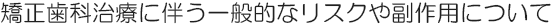 矯正歯科治療に伴う一般的なリスクや副作用について